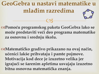 
Pomoću programskog paketa GeoGebra lako se
može predstaviti veći deo programa matematike
za osnovnu i srednju školu.
Matematičko gradivo prikazano na ovaj način,
učenici lakše prihvataju i pamte pojmove.
Motivacija kod dece je izuzetno velika jer
igrajući se šarenim apletima usvajaju izuzetno
bitna osnovna matematička znanja.
GeoGebra u nastavi matematike u
mlađim razredima
 