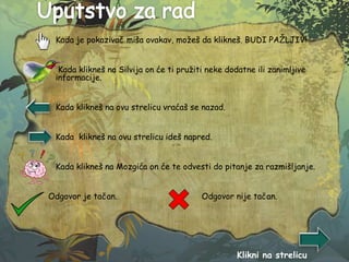  Kada je pokazivač miša ovakav, možeš da klikneš. BUDI PAŽLJIV!
 Kada klikneš na Silvija on će ti pružiti neke dodatne ili zanimljive
informacije.
 Kada klikneš na ovu strelicu vraćaš se nazad.
 Kada klikneš na ovu strelicu ideš napred.
 Kada klikneš na Mozgića on će te odvesti do pitanje za razmišljanje.
Odgovor je tačan. Odgovor nije tačan.
Klikni na strelicu
 