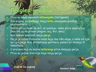  Ptice su klasa kopnenih kičmenjaka (tetrapoda).
 Kao organe za kretanje imaju krila-izmenjene prednje
ekstremitete.
 Većina ptica može da leti, ali postoje i neke ptice neletačice
(kao što su na primer pingvin, noj, kivi, emu)
 Kao telesni pokrivač imaju perje.
 Perje je rožna tvorevina kože koja ima više uloga, a neke od njih
su i grejanje tela, privlačenje partnera, pomoć pri letenju ili
kamuflaža.
 U procesu koji se naziva mitarenje ptice menjaju perje.
 Ptice su jedine životinje koje imaju perje.
Vrati se na sadržaj
Nastavi dalje
 