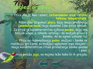  Ptice imaju, kao i sisari, četvorodelno srce i stalnu
telesnu temperaturu.
 Ptice dišu uz pomoć pluća, koja imaju proširenja
(vazdušne kese) koja dodatno čine pticu lakšom.
 Za ptice je karakteristična njihova pesma, koja ima
brojne uloge, a između ostalog i da mužjak privuče
žensku, da se oglasi uzbuna itd.
 Ptice se razmnožavaju polno, mužjaci i ženke se
razlikuju, pri čemu su mužjaci uglavnom lepo obojeni i
imaju karakterističan ritual privlačenja ženke-pesma
i ples.
 Ptice polažu jaja, na kojima leže kako bi ih grejala.
 