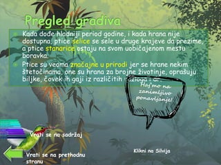  Kada dođe hladniji period godine, i kada hrana nije
dostupna, ptice selice se sele u druge krajeve da prezime,
a ptice stanarice ostaju na svom uobičajenom mestu
boravka.
 Ptice su veoma značajne u prirodi jer se hrane nekim
štetočinama, one su hrana za brojne životinje, oprašuju
biljke, čovek ih gaji iz različitih razloga i dr.
Klikni na Silvija
Vrati se na sadržaj
Vrati se na prethodnu
stranu
 