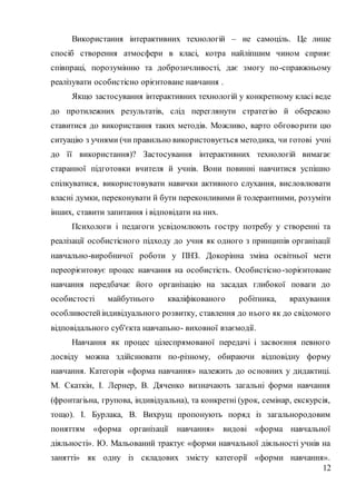 12
Використання інтерактивних технологій – не самоціль. Це лише
спосіб створення атмосфери в класі, котра найліпшим чином сприяє
співпраці, порозумінню та доброзичливості, дає змогу по-справжньому
реалізувати особистісно орієнтоване навчання .
Якщо застосування інтерактивних технологій у конкретному класі веде
до протилежних результатів, слід переглянути стратегію й обережно
ставитися до використання таких методів. Можливо, варто обговорити цю
ситуацію з учнями (чи правильно використовується методика, чи готові учні
до її використання)? Застосування інтерактивних технологій вимагає
старанної підготовки вчителя й учнів. Вони повинні навчитися успішно
спілкуватися, використовувати навички активного слухання, висловлювати
власні думки, переконувати й бути переконливими й толерантними, розуміти
інших, ставити запитання і відповідати на них.
Психологи і педагоги усвідомлюють гостру потребу у створенні та
реалізації особистісного підходу до учня як одного з принципів організації
навчально-виробничої роботи у ПНЗ. Докорінна зміна освітньої мети
переорієнтовує процес навчання на особистість. Особистісно-зорієнтоване
навчання передбачає його організацію на засадах глибокої поваги до
особистості майбутнього кваліфікованого робітника, врахування
особливостейіндивідуального розвитку, ставлення до нього як до свідомого
відповідального суб'єкта навчапьно- виховної взаємодії.
Навчання як процес цілеспрямованої передачі і засвоєння певного
досвіду можна здійснювати по-різному, обираючи відповідну форму
навчання. Категорія «форма навчання» належить до основних у дидактиці.
М. Скаткін, І. Лернер, В. Дяченко визначають загальні форми навчання
(фронтагіьна, групова, індивідуальна), та конкретні (урок, семінар, екскурсія,
тощо). І. Бурлака, В. Вихрущ пропонують поряд із загальнородовим
поняттям «форма організації навчання» видові «форма навчальної
діяльності». Ю. Мальований трактує «форми навчальної діяльності учнів на
занятті» як одну із складових змісту категорії «форми навчання».
 