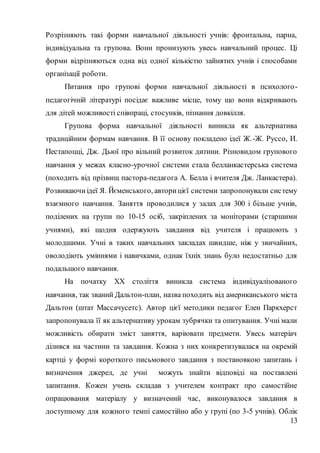 13
Розрізняють такі форми навчальної діяльності учнів: фронтальна, парна,
індивідуальна та групова. Вони пронизують увесь навчальний процес. Ці
форми відрізняються одна від одної кількістю зайнятих учнів і способами
організації роботи.
Питання про групові форми навчальної діяльності в психолого-
педагогічній літературі посідає важливе місце, тому що вони відкривають
для дітей можливості співпраці, стосунків, пізнання довкілля.
Групова форма навчальної діяльності виникла як альтернатива
традиційним формам навчання. В її основу покладено ідеї Ж.-Ж. Руссо, И.
Пестапоцці, Дж. Дьюї про вільний розвиток дитини. Різновидом групового
навчання у межах класно-урочної системи стала белланкастерська система
(походить від прізвищ пастора-педагога А. Белла і вчителя Дж. Ланкастера).
Розвиваючиідеї Я. Йєменського, авторицієї системи запропонували систему
взаємного навчання. Заняття проводилися у залах для 300 і більше учнів,
поділених на групи по 10-15 осіб, закріплених за моніторами (старшими
учнями), які щодня одержують завдання від учителя і працюють з
молодшими. Учні в таких навчальних закладах швидше, ніж у звичайних,
оволодіють уміннями і навичками, однак їхніх знань було недостатньо для
подальшого навчання.
На початку XX століття виникла система індивідуалізованого
навчання, так званий Дальтон-план, назва походить від американського міста
Дальтон (штат Массачусетс). Автор цієї методики педагог Елен Паркхерст
запропонувала її як альтернативу урокам зубрячки та опитування. Учні мали
можливість обирати зміст заняття, варіювати предмети. Увесь матеріач
ділився на частини та завдання. Кожна з них конкретизувалася на окремій
картці у формі короткого письмового завдання з постановкою запитань і
визначення джерел, де учні можуть знайти відповіді на поставлені
запитання. Кожен учень складав з учителем контракт про самостійне
опрацювання матеріалу у визначений час, виконувалося завдання в
доступному для кожного темпі самостійно або у групі (по 3-5 учнів). Облік
 