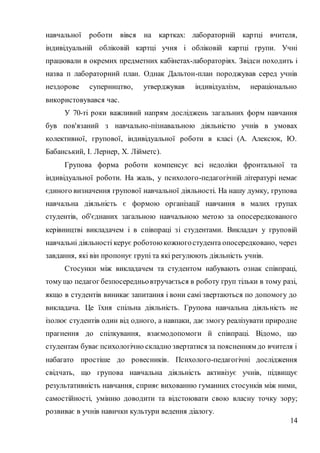 14
навчальної роботи вівся на картках: лабораторній картці вчителя,
індивідуальній обліковій картці учня і обліковій картці групи. Учні
працювали в окремих предметних кабінетах-лабораторіях. Звідси походить і
назва п лабораторний план. Однак Дальтон-план породжував серед учнів
нездорове суперництво, утверджував індивідуалізм, нераціонально
використовувався час.
У 70-ті роки важливий напрям досліджень загальних форм навчання
був пов'язаний з навчально-пізнавальною діяльністю учнів в умовах
колективної, групової, індивідуальної роботи в класі (А. Алексюк, Ю.
Бабанський, І. Лернер, X. Лійметс).
Групова форма роботи компенсує всі недоліки фронтальної та
індивідуальної роботи. На жаль, у психолого-педагогічній літературі немає
єдиного визначення групової навчальної діяльності. На нашу думку, групова
навчальна діяльність є формою організації навчання в малих групах
студентів, об'єднаних загальною навчальною метою за опосередкованого
керівництві викладачем і в співпраці зі студентами. Викладач у груповій
навчальні діяльності керує роботоюкожногостудента опосередковано, через
завдання, які він пропонує групі та які регулюють діяльність учнів.
Стосунки між викладачем та студентом набувають ознак співпраці,
тому що педагог безпосередньовтручається в роботу груп тільки в тому разі,
якщо в студентів виникає запитання і вони самі звертаються по допомогу до
викладача. Це їхня спільна діяльність. Групова навчальна діяльність не
ізолює студентів один від одного, а навпаки, дає змогу реалізувати природне
прагнення до спілкування, взаємодопомоги й співпраці. Відомо, що
студентам буває психологічно складно звертатися за поясненням до вчителя і
набагато простіше до ровесників. Психолого-педагогічні дослідження
свідчать, що групова навчальна діяльність активізує учнів, підвищує
результативність навчання, сприяє вихованню гуманних стосунків між ними,
самостійності, умінню доводити та відстоювати свою власну точку зору;
розвиває в учнів навички культури ведення діалогу.
 