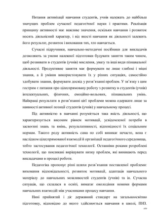 16
Питання активізації навчання студентів, учнів належать до найбільш
значущих проблем сучасної педагогічної науки і практики. Реалізація
принципу активності має важливе значення, оскільки навчання і розвиток
носять діяльнісний характер, і від якості навчання як діяльності залежить
його результат, розвиток і виховання тих, хто навчається.
Сучасні підручники, навчально-методичні посібники для викладачів
дозволяють за умови належної підготовки будувати заняття таким чином,
щоб розвивати в студентів (учнів) мислення, увагу та інші види пізнавальної
діяльності. Продуктивне заняття має формувати не лише глибокі і міцні
знання, а й уміння використовувати їх у різних ситуаціях, самостійно
здобувати знання, формувати досвід у розв’язанні проблем. У зв’язку з цим
гострим є питання про цілеспрямовану роботу з розвитку в студентів (учнів)
інтелектуальних, фізичних, емоційно-вольових, пізнавальних умінь.
Найкращі результати в розв’язанні цієї проблеми можна одержати лише за
наявності активної позиції студентів (учнів) у навчальному процесі.
Під активністю в навчанні розуміється така якість діяльності, що
характеризується високим рівнем мотивації, усвідомленої потреби в
засвоєнні знань та вмінь, результативності, відповідності їх соціальним
нормам. Такого роду активність сама по собі виникає нечасто, вона є
наслідком цілеспрямованої взаємодії й організації педагогічного середовища,
тобто застосування педагогічної технології. Останніми роками розроблені
технології, що покликані вирішувати низку проблем, які виникають перед
викладачами в процесі роботи.
Педагогіка пропонує різні шляхи розв’язання поставленої проблеми:
виховання відповідальності, розвиток мотивації, адаптація навчального
матеріалу до навчальних можливостей студентів (учнів) та ін. Сучасна
ситуація, що склалася в освіті, вимагає оволодіння новими формами
навчальних взаємодій між учасниками процесу навчання.
Нині прийнятий і діє державний стандарт на загальноосвітню
підготовку, відповідно до якого здійснюється навчання в школі, ПНЗ.
 
