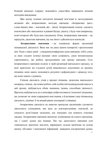 17
Кожний викладач одержує можливість самостійно вирішувати питання
методики викладання.
При цьому основні методичні інновації пов’язані із застосуванням
активних або інтерактивних методик навчання. «Інтерактив» (англ.
слово interact, inter – взаємний, akt – діяти). Інтерактивний означає здатність
взаємодіяти або находитися в режимі бесіди, діалогу з будь-чим (наприклад,
комп’ютером) або будь-ким (людиною). Отже, інтерактивне навчання – це,
передусім, діалогове навчання, під час якого здійснюється взаємодія.
Інтерактивне навчання – це спеціальна форма організації
пізнавальної діяльності. Вона має на увазі цілком конкретні і прогнозовані
цілі. Одна з таких цілей – створення комфортних умов навчання, тобто умов,
за яких студент (учень) відчуває свою успішність, свою інтелектуальну
спроможність, що робить продуктивним сам процес навчання. Суть
інтерактивного навчання полягає в такій організації навчального процесу, за
якої практично всі студенти (учні) виявляються залученими до процесу
пізнання; вони мають можливість розуміти і рефлексувати з приводу того,
що вони знають і думають.
Спільна діяльність учнів у процесі пізнання, засвоєння навчального
матеріалу означає, що кожен робить свій особистий індивідуальний внесок в
цей процес, відбувається обмін знаннями, ідеями, способами діяльності.
Причому відбувається це в атмосфері доброзичливості і взаємної підтримки,
що дозволяє не лише одержувати нові знання, а й розвиває саму пізнавальну
діяльність, піднімає її на вищий рівень кооперації і співпраці.
Інтерактивна діяльність на заняттях припускає організацію і розвиток
діалогового спілкування, яке веде до взаєморозуміння, взаємодії, до
спільного розв’язання загальних, але значущих для кожного учасника
завдань. Інтерактивне навчання виключає домінування як одного промовця,
так і однієї думки над іншими. Під час діалогового навчання учні
«навчаються критично мислити, вирішувати складні проблеми на основі
аналізу обставин і відповідної інформації, зважувати альтернативні думки,
 