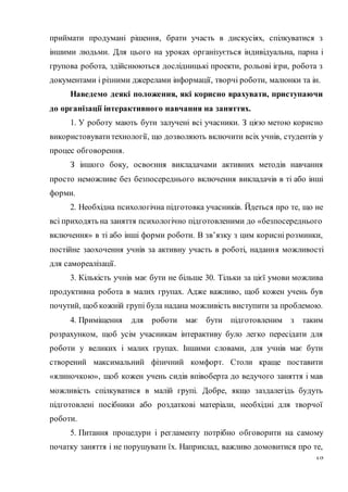 18
приймати продумані рішення, брати участь в дискусіях, спілкуватися з
іншими людьми. Для цього на уроках організується індивідуальна, парна і
групова робота, здійснюються дослідницькі проекти, рольові ігри, робота з
документами і різними джерелами інформації, творчі роботи, малюнки та ін.
Наведемо деякі положення, які корисно врахувати, приступаючи
до організації інтерактивного навчання на заняттях.
1. У роботу мають бути залучені всі учасники. З цією метою корисно
використовуватитехнології, що дозволяють включити всіх учнів, студентів у
процес обговорення.
З іншого боку, освоєння викладачами активних методів навчання
просто неможливе без безпосереднього включення викладачів в ті або інші
форми.
2. Необхідна психологічна підготовка учасників. Йдеться про те, що не
всі приходять на заняття психологічно підготовленими до «безпосереднього
включення» в ті або інші форми роботи. В зв’язку з цим корисні розминки,
постійне заохочення учнів за активну участь в роботі, надання можливості
для самореалізації.
3. Кількість учнів має бути не більше 30. Тільки за цієї умови можлива
продуктивна робота в малих групах. Адже важливо, щоб кожен учень був
почутий, щоб кожній групі була надана можливість виступити за проблемою.
4. Приміщення для роботи має бути підготовленим з таким
розрахунком, щоб усім учасникам інтерактиву було легко пересідати для
роботи у великих і малих групах. Іншими словами, для учнів має бути
створений максимальний фізичний комфорт. Столи краще поставити
«ялиночкою», щоб кожен учень сидів впівоберта до ведучого заняття і мав
можливість спілкуватися в малій групі. Добре, якщо заздалегідь будуть
підготовлені посібники або роздаткові матеріали, необхідні для творчої
роботи.
5. Питання процедури і регламенту потрібно обговорити на самому
початку заняття і не порушувати їх. Наприклад, важливо домовитися про те,
 