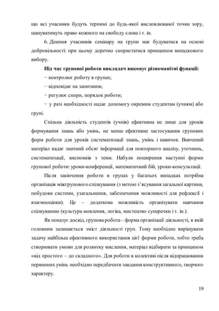 19
що всі учасники будуть терпимі до будь-якої висловлюваної точки зору,
шануватимуть право кожного на свободу слова і т. ін.
6. Ділення учасників семінару на групи має будуватися на основі
добровільності: при цьому доречно скористатися принципом випадкового
вибору.
Під час групової роботи викладач виконує різноманітні функції:
− контролює роботу в групах;
− відповідає на запитання;
− регулює спори, порядок роботи;
− у разі необхідності надає допомогу окремим студентам (учням) або
групі.
Спільна діяльність студентів (учнів) ефективна не лише для уроків
формування знань або умінь, не менш ефективне застосування групових
форм роботи для уроків систематизації знань, умінь і навичок. Вивчений
матеріал надає значний обсяг інформації для повторного аналізу, уточнень,
систематизації, висновків з теми. Набули поширення наступні форми
групової роботи: уроки-конференції, математичний бій, уроки-консультації.
Після закінчення роботи в групах у багатьох випадках потрібна
організація міжгрупового спілкування (з метою з’ясування загальної картини,
побудови системи, узагальнення, забезпечення можливості для рефлексії і
взаємооцінки). Це – додаткова можливість організувати навчання
спілкуванню (культура мовлення, логіка, мистецтво суперечки і т. ін.).
Як показує досвід, групова робота – форма організації діяльності, в якій
головним залишається зміст діяльності груп. Тому необхідно вирішувати
задачу найбільш ефективного використання цієї форми роботи, тобто треба
створювати умови для розвитку мислення, матеріал відбирати за принципом
«від простого – до складного». Для роботи в колективі після відпрацювання
первинних умінь необхідно передбачити завдання конструктивного, творчого
характеру.
 