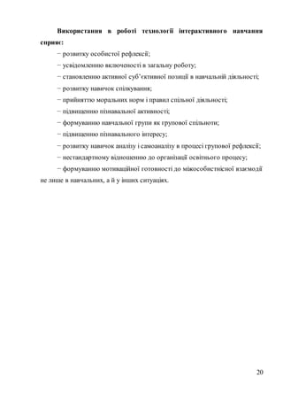20
Використання в роботі технології інтерактивного навчання
сприяє:
− розвитку особистої рефлексії;
− усвідомленню включеності в загальну роботу;
− становленню активної суб’єктивної позиції в навчальній діяльності;
− розвитку навичок спілкування;
− прийняттю моральних норм і правил спільної діяльності;
− підвищенню пізнавальної активності;
− формуванню навчальної групи як групової спільноти;
− підвищенню пізнавального інтересу;
− розвитку навичок аналізу і самоаналізу в процесі групової рефлексії;
− нестандартному відношенню до організації освітнього процесу;
− формуванню мотиваційної готовності до міжособистнісної взаємодії
не лише в навчальних, а й у інших ситуаціях.
 