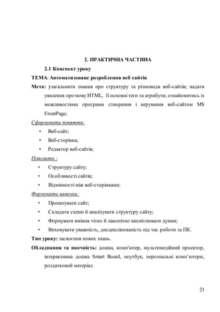 21
2. ПРАКТИЧНА ЧАСТИНА
2.1 Конспект уроку
ТЕМА: Автоматизоване розроблення веб сайтів
Мета: узагальнити знання про структуру та різновиди веб-сайтів; надати
уявлення про мову НТМL, її основнітеги та атрибути; ознайомитись із
можливостями програми створення і керування веб-сайтом MS
FrontPage;
Сформувати поняття:
• Веб-сайт;
• Веб-сторінка;
• Редактор веб-сайтів;
Пояснити :
• Структуру сайту;
• Особливості сайтів;
• Відмінності між веб-сторінками;
Формувати навички:
• Проектувати сайт;
• Складати схеми й аналізувати структуру сайту;
• Формувати вміння чітко й лаконічно висвітлювати думки;
• Виховувати уважність, дисциплінованість під час роботи за ПК.
Тип уроку: засвоєння нових знань.
Обладнання та наочність: дошка, комп'ютер, мультимедійний проектор,
інтерактивна дошка Smart Board, ноутбук, персональні комп’ютери,
роздатковий матеріал.
 