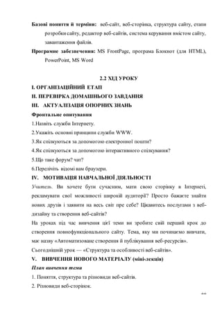 22
Базові поняття й терміни: веб-сайт, веб-сторінка, структура сайту, етапи
розробкисайту, редактор веб-сайтів, система керування вмістом сайту,
завантаження файлів.
Програмне забезпечення: MS FrontPage, програма Блокнот (для HTML),
PowerPoint, MS Word
2.2 ХІД УРОКУ
І. ОРГАНІЗАЦІЙНИЙ ЕТАП
II. ПЕРЕВІРКА ДОМАШНЬОГО ЗАВДАННЯ
III. АКТУАЛІЗАЦІЯ ОПОРНИХ ЗНАНЬ
Фронтальне опитування
1.Назвіть служби Інтернету.
2.Укажіть основні принципи служби WWW.
3.Як спілкуються за допомогою електронної пошти?
4.Як спілкуються за допомогою інтерактивного спілкування?
5.Що таке форум? чат?
6.Перелічіть відомі вам браузери.
IV. МОТИВАЦІЯ НАВЧАЛЬНОЇ ДІЯЛЬНОСТІ
Учитель. Ви хочете бути сучасним, мати свою сторінку в Інтернеті,
рекламувати свої можливості широкій аудиторії? Просто бажаєте знайти
нових друзів і заявити на весь світ пре себе? Цікавитесь послугами з веб-
дизайну та створення веб-сайтів?
На уроках під час вивчення цієї теми ви зробите свій перший крок до
створення повнофункціонального сайту. Тема, яку ми починаємо вивчати,
має назву «Автоматизоване створення й публікування веб-ресурсів».
Сьогоднішній урок — «Структура та особливості веб-сайтів».
V. ВИВЧЕННЯ НОВОГО МАТЕРІАЛУ (міні-лекція)
План вивчення теми
1. Поняття, структура та різновиди веб-сайтів.
2. Різновиди веб-сторінок.
 