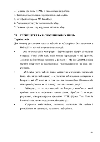 23
3. Поняття про мову НТМL, її основні теги і атрибути.
4. Засоби автоматизованого розроблення веб-сайтів.
5. Інтерфейс програми MS FrontPage.
6. Режими перегляду і створення веб-сайту.
7. Поняття про систему керування вмістом сайту.
VI. СПРИЙНЯТТЯ ТА ЗАСВОЄННЯ НОВИХ ЗНАНЬ
Термінологія
Для початку розглянемо поняття веб-сайт та веб-сторінка. Ось означення з
Вікіпедії — вільної Інтернет-енциклопедії:
• Веб-сторінка (англ. Web-page) — інформаційний ресурс, доступний
у мережі World Wide Web, який можна переглянути у веб-браузері.
Зазвичай ця інформація записана у форматі НТМL або ХНТМL і може
містити гіпертекст із навігаційними гіперпосиланнями на інші веб-
сторінки.
• Веб-сайт (англ, website, місце, майданчик в Інтернеті), також сайт
(англ. site, місце, майданчик) — сукупність веб-сторінок, доступних в
Інтернеті, які об'єднані як за змістом, так і навігаційно. Фізично сайт
може розміщуватися як на одному, так і на кількох серверах.
• Веб-сервер — це підключений до Інтернету комп'ютер, який
приймає запити на отримання певних даних, обробляє їх та видає
результати, використовуючи протокол НТТР (Нуреr Техt Тrаnsfer
Рrotocol —протокол передавання гіпертексту).
• Сукупність веб-сторінок, тематично пов'язаних між собою і
розроблених як єдине ціле, називають веб-сайтом.
 