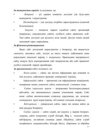 25
За доступністю сервісів їх поділяють на:
• Відкриті – усі сервіси повністю доступні для будь-яких
відвідувачів і користувачів;
• Напіввідкриті – для доступу потрібно зареєструватися (зазвичай
безкоштовно);
• Закриті – повністю закриті службові сайти організацій
(наприклад, корпоративні сайти), особисті сайти приватних осіб.
Такі сайти доступні для вузького кола людей. Доступ нових людей
можливий через запрошення.
За фізичним розташуванням
Якщо сайт доступний користувачам з Інтернету, він вважається
зовнішнім, натомість сайт, доступ до якого можуть здійснювати лише
користувачі локальної мережі, є внутрішнім. Прикладами внутрішнього
сайту можуть бути корпоративний сайт підприємства або сайт приватної
особи в локальній мережі провайдера.
За призначенням сайти поділяють на:
• Бізнес-сайти – сайти, що містять інформацію про компанії та
їхні послуги, здійснюють функцію електронної торгівлі;
• Інформаційні сайти – призначені для інформування відвідувачів,
поширення новин, тематичні сайти, енциклопедії, словники тощо;
• Сайти соціальних мереж – інтерактивні багатокористувацькі
веб-сайти, які наповнюються самими учасниками мережі. Сайт
являє собою автоматизоване соціальне середовище, що дозволяє
спілкуватися групі користувачів, об’єднаних спільним інтересом;
• Веб-портали – універсальні сайти, через які можна вийти на
інші ресурси Інтернету;
• Сайти сервісів – сайти служб, які існують у мережі Інтернет,
зокрема, сайти пошукових служб (Google, Bing ), поштові сайти,
веб-форуми, он-лайнові сховища даних (Skydrive), сайти служб
онлайнового документообігу (Google Docs), зберігання та обробки
 