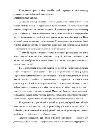 27
Створюючи проект сайту, потрібно добре продумати його загальну
структуру, зміст інформації та посилання.
Структура веб-сайтів
Зовнішній вигляд кожного сайту є унікальним, проте в усіх сайтів
можна знайти спільні за функціональністю частини. На будь-якому сайті
першою відкривається головна сторінка. Її розробці приділяють особливу
увагу, оскільки дослідження показали, що люди не здатні читати інформацію,
що відображається на моніторі, так уважно, як книжки або журнали. Вони
зазвичай лише поверхово переглядають її, наприклад, як рекламу. Якщо
головна сторінка містить те, що шукає відвідувач, він читає її далі, а якщо ні
— переходить до інших сайтів, яких в Інтернеті дуже багато.
У верхній частині головної сторінки зазвичай розташована так звана
шапка, яку дублюють на інших сторінках сайту. Це роблять спеціально, адже
ця частина відображається у вікні браузера першою і відвідувач насамперед
звертає увагу на неї.
Щоб забезпечити швидкий перехід до основних тематичних розділів
сайту, створюють меню сайту — список гіперпосилань на його розділи.
Горизонтальнеменю зазвичайрозташовують у шапці, іноді дублюючи його в
нижній частині сторінки, а вертикальне — переважно в лівій частині
сторінки, у місці, звідки відвідувач починає її переглядати. Меню є одним із
найважливіших компонентів сайту, користувач постійно звертає на нього
увагу, і тому вимоги до нього високі. Меню має бути зручним, помітним і
зрозумілим, інакше користувач не знатиме, як перейти до потрібного розділу,
і покине сайт. Пункти меню мають бути чітко відділені один від одного.
Гіперпосилання, розміщені в тексті чи у вигляді графічних об'єктів,
дозволяють переходити на різні сторінки сайту або навіть на інші сайти. На
сайтах із дуже великим обсягомінформації є сторінки третього рівня, а якщо
необхідно — то й четвертого, п'ятого тощо.
Загалом виділяють три типи структур веб-сайтів — лінійну, де-
ревоподібну та довільну. Подорожуючи сайтом із лінійною структурою, з
 
