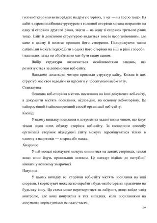 28
головної сторінкиви перейдете на другу сторінку, з неї — на третю тощо. На
сайті з деревоподібноюструктурою з головної сторінки можна потрапити на
одну зі сторінок другого рівня, звідти – на одну зі сторінок третього рівня
тощо. Сайт із довільною структурою видається зовсім неорганізованим, але
саме в цьому й полягає принцип його створення. Подорожуючи таким
сайтом, ви можете переходити з однієї його сторінки на інші в різні способи,
і ваш шлях назад не обов'язково має бути таким самим.
Вибір структури визначається особливостями завдань, що
розв'язуються за допомогою веб-сайту.
Наведемо додатково чотири приклади структур сайту. Кожна із цих
структур має свої недоліки та переваги у проектуванні веб-сайту.
Стандартна
Основна веб-сторінка містить посилання на інші документи веб-сайту,
а документи містять посилання, відповідно, на основну веб-оторінку. Це
найпростіший і найпоширеніший спосіб організації веб-сайту.
Каскад
У цьому випадку посилання в документах задані таким чином, що існує
тільки один шлях обходу сторінок веб-сайту. За каскадного способу
організації сторінок відвідувачі сайту можуть переміщуватися тільки в
одному з напрямків — вперед або назад.
Хмарочос
У цій моделі відвідувачі можуть опинитися на деяких сторінках, тільки
якщо вони йдуть правильним шляхом. Це нагадує підйом до потрібної
кімнати у великому хмарочосі.
Павутина
У цьому випадку всі сторінки веб-сайту містять посилання на інші
сторінки, і користувач можелегко перейти з будь-якої сторінки практично на
будь-яку іншу. Ця схема може перетворитися на лабіринт, якщо вийде з-під
контролю, але вона популярна в тих випадках, коли посиланнями на
документи користуються не надто часто.
 