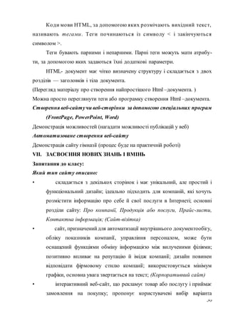 30
Коди мови НТМL, за допомогою яких розмічають вихідний текст,
називають тегами. Теги починаються із символу < і закінчуються
символом >.
Теги бувають парними і непарними. Парні теги можуть мати атрибу-
ти, за допомогою яких задаються їхні додаткові параметри.
НТМL- документ має чітко визначену структуру і складається з двох
розділів — заголовків і тіла документа.
(Перегляд матеріалу про створення найпростішого Html –документа. )
Можна просто переглянути теги або програмку створення Html –документа.
Створення веб-сайтучи веб-сторінки за допомогою спеціальних програм
(FrontPage, PowerPoint, Word)
Демонстрація можливостей (нагадати можливості публікацій у веб)
Автоматизоване створення веб-сайту
Демонстрація сайту гімназії (процес буде на практичній роботі)
VІІ. ЗАСВОЄННЯ НОВИХ ЗНАНЬ І ВМІНЬ
Запитання до класу:
Який тип сайту описано:
• складається з декількох сторінок і має унікальний, але простий і
функціональний дизайн; ідеально підходить для компаній, які хочуть
розмістити інформацію про себе й свої послуги в Інтернеті; основні
розділи сайту: Про компанії, Продукція або послуги, Прайс-листи,
Контактна інформація; (Сайт-візітка)
• сайт, призначенийдля автоматизації внутрішнього документообігу,
обліку показників компанії, управління персоналом, може бути
оснащений функціями обміну інформацією між вилученими філіями;
позитивно впливає на репутацію й імідж компанії; дизайн повинен
відповідати фірмовому стилю компанії; використовується мінімум
графіки, основна увага звертається на текст; (Корпоративний сайт)
• інтерактивний веб-сайт, що рекламує товар або послугу і приймає
замовлення на покупку; пропонує користувачеві вибір варіанта
 