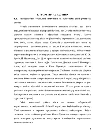 5
1. ТЕОРЕТИЧНА ЧАСТИНА
1.1. Інтерактивні технології навчання на сучасному етапі розвитку
освіти
Історія виникнення інтерактивного навчання свідчить, що його
зародження починаються зі стародавніх часів. Так Сократ примушував своїх
слухачів шляхом запитань і відповідей знаходити “істину”. Платон
пропонував давати освіту дітям з 6-річного віку та розвиватиїх за допомогою
ігор, бесід, казок, пісень тощо. Конфуцій у заснованій ним школі не
дотримувався регламентованих за часом і змістом навчальних занять.
Навчання й виховання відбувалось у процесі довільних бесід, які часто мали
евристичнийхарактер. В основугруповоїроботитакож покладено ідеї Ж.-Ж.
Руссо, Й. Песталоцці, Дж. Дьюї про вільний розвиток особистості, систему
групового навчання А. Белла та Дж. Ланкастера, Дальтон-план Е. Паркхерст.
Автор цієї методики педагог Елен Паркхерст запропонувала її як
альтернативу урокам зубрячкита опитування. Учні мали можливість обирати
зміст заняття, варіювати предмети. Увесь матеріал ділився на частини -
завдання. Кожна з них конкретизувалася на окремій картці у формікороткого
письмового завдання з постановкою запитань і визначення джерел, де учні
можуть знайти відповіді на поставлені питання. Кожен учень складав з
учителем контракт про самостійне опрацювання матеріалу у визначений час.
Виконувалося завдання в доступному для кожного темпі самостійно або у
групі (по 3-5 учнів).
Облік навчальної роботи вівся на картках: лабораторній
картці вчителя, індивідуальній обліковій картці учня і обліковій картці класу.
Учні працювали в окремих предметних кабінетах-лабораторіях. Звідси
походить і назва - лабораторнийплан. Однак Дальтон-план породжував серед
учнів нездорове суперництво, зтверджуючи індивідуалізм, нераціональне
використання часу.
 