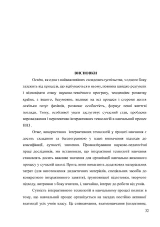 32
ВИСНОВКИ
Освіта, як одна з найважливіших складовихсуспільства, з одного боку
залежить від процесів, що відбуваються в ньому, повинна швидко реагувати
і відповідати стану науково-технічного прогресу, тенденціям розвитку
країни, з іншого, безумовно, впливає на всі процеси і сторони життя
оскільки готує фахівців, розвиває особистість, формує певні життєві
погляди. Тому, особливої уваги заслуговує сучасний стан, проблеми
впровадження і перспективи інтерактивних технологій в навчальний процес
ПНЗ .
Отже, використання інтерактивних технологій у процесі навчання є
досить складною та багатогранною у плані визначення підходів до
класифікації, сутності, значення. Проаналізувавши науково-педагогічні
праці дослідників, ми встановили, що інтерактивні технології навчання
становлять досить важливе значення для організації навчально-виховного
процесу у сучасній школі. Проте, вони вимагають додаткових матеріальних
затрат (для виготовлення дидактичних матеріалів, спеціальних засобів до
конкретного інтерактивного заняття), ґрунтовнішої підготовки, творчого
підходу, витримки з боку вчителя, і, звичайно, інтерес до роботи від учнів.
Сутність інтерактивного технологій в навчальному процесі полягає в
тому, що навчальний процес організується на засадах постійно активної
взаємодії усіх учнів класу. Це співнавчання, взаємонавчання (колективне,
 