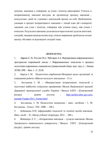 33
групове, навчання у співпраці), де учень і вчитель рівноправні. Учитель в
інтерактивному навчанні виступає як організатор процесу навчання ,
консультант, який не «замикає» навчальний процес на собі. Необхідними
умовами в процесі інтерактивного навчання є чіткий план дій і конкретні
завдання для учня і вчителя, співпраця між учнями класу, між учнем і
вчителем. Результати навчання досягаютьсячерез взаємні зусилля життєвих
ситуацій, використання рольовихігор, спільне вирішення проблем на основі
аналізу обставин та відповідної ситуації тощо.
ЛІТЕРАТУРА
1. Африна Е. И., Рогозин В.А., Чеботарев А.А. Формирование информационного
пространства современной школы // Информационные технологии в процессе
подготовки современных специалистов: [межвузовский сборн. науч. труд. ]. - Липецк:
ЛГПИ, 1998. – Вып. 1. -С. 22-28.
2. Береза І. М. Педагогічна скарбничка«Матеріали щодо організації та
планування роботи «Школи молодого викладача» 13 ст.
3. Богданова І. М. ; «Використання інтерактивних технологій у
підготовці майбутніх соціальних працівників» Вісник Національної академії
Державної прикордонної служби України / Випуск 4/2011 : [Електронний
ресурс] – режим доступу : http://archive.nbuv.gov.ua/e-
journals/Vnadps/2011_4/zmist.html .
4. Богданова, І. М. Педагогічна інноватика : навч. посібник / І. М.
Богданова. –Одеса : ТЕС, 2000. – 148 с.
5. Буйницька О.П. Інформаційні технології та технічні засоби навчання.
Навч. посіб. – К.: Центр учбової літератури, 2012. – 240 с.
6. Войцещук Л. Є. ; «Інтерактивне навчання – сучасне навчання» Вісник
Запорізького національного університету / Випуск 3/2011 : [Електронний
ресурс] - режим доступу:
 