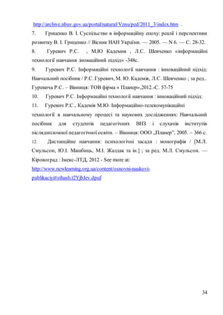 34
http://archive.nbuv.gov.ua/portal/natural/Vznu/ped/2011_3/index.htm .
7. Гриценко В. І. Суспільство в інформаційну епоху: реалії і перспективи
розвитку В. І. Гриценко // Вісник НАН України. — 2005. — N 6. — С. 28-32.
8. Гуревич Р.С. , М.Ю Кадемия , Л.С. Шевченко «інформаційні
технології навчання :іноваційний підхід» -348с.
9. Гуревич Р.С. Інформаційні технології навчання : інноваційний підхід:
Навчальний посібник / Р.С. Гуревич, М. Ю. Кадемія, Л.С. Шевченко ; за ред..
Гуревича Р.С. – Вінниця: ТОВ фірма « Планер»,2012.-С. 57-75
10. Гуревич Р.С. Інформаційні технології навчання : інноваційний підхід:
11. Гуревич Р.С., Кадемія М.Ю. Інформаційно-телекомунікаційні
технології в навчальному процесі та наукових дослідженнях: Навчальний
посібник для студентів педагогічних ВНЗ і слухачів інститутів
післядипломної педагогічної освіти. – Вінниця: ООО „Планер”, 2005. – 366 с.
12. Дистанційне навчання: психологічні засади : монографія / [М.Л.
Смульсон, Ю.І. Машбиць, М.І. Жалдак та ін.] ; за ред. М.Л. Смульсон. —
Кіровоград : Імекс-ЛТД, 2012 - See more at:
http://www.newlearning.org.ua/content/osnovni-naukovi-
publikaciyi#sthash.t2YjbJev.dpuf
 
