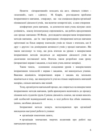 6
Поняття «інтерактивний» походить від англ. «interact» («inter» -
«взаємний», «act» - «діяти»). М. Кларін, розглядаючи проблеми
інтерактивного навчання, стверджує, що «це спеціальна форма організації
пізнавальної діяльності учнів, яка включає конкретні цілі, а саме створення
комфортних умов навчання, за допомогою яких учень відчуває свою
успішність, власну інтелектуальну спроможність, що робить продуктивним
сам процес навчання» Ю.Фокін, розглядаючи використання інтерактивних
методів навчання, дає їм таке трактування: «Інтерактивні методи навчання
орієнтовані на більш широку взаємодію учнів не тільки з вчителем, але й
друг з другом і на домінування активності учнів у процесі навчання». Він
також наголошує та тому, що роль вчителя на уроках з використання
інтерактивних методів зводиться до керування діяльності учнів на
досягнення поставленої мети. Вчитель також розроблює план уроку
(інтерактивні вправи і завдання, в ході яких учень вивчає матеріал).
Таким чином, основними складовими уроків з використанням
інтерактивних технологій є вправи і завдання, які виконуються учнями.
Важлива відмінність інтерактивних вправ і завдань від загальних
відмічається в тому, що виконуючи їх учні не стільки закріплюють вивчений
матеріал, скільки вивчають вже новий.
Тому, організуючи навчальний процес, що спирається на використання
інтерактивних методів навчання, треба враховувати включеність до процесу
пізнання всіх студентів групи. Сумісна діяльність означає, що кожен вносить
свій особистий індивідуальний вклад, в ході роботи йде обмін знаннями,
ідеями, засобами діяльності.
Інтерактивні методи можуть застосовуватися при організації
викладачем наступної роботи із учнями:
 організація тематичних занять;
 організація тимчасових творчих колективів при роботі над
навчальним проектом;
 