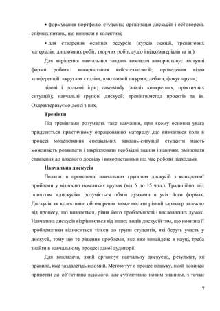 7
 формування портфоліо студента; організація дискусій і обговорень
спірних питань, що виникли в колективі;
 для створення освітніх ресурсів (курсів лекцій, тренінгових
матеріалів, дипломних робіт, творчих робіт, аудіо і відеоматеріалів та ін.)
Для вирішення навчальних завдань викладач використовує наступні
форми роботи: використання кейс-технологій; проведення відео
конференцій; «круглих столів»; «мозковий штурм»; дебати; фокус-групи;
ділові і рольові ігри; case-study (аналіз конкретних, практичних
ситуацій); навчальні групові дискусії; тренінги,метод проектів та ін.
Охарактеризуємо деякі з них.
Тренінги
Під тренінгами розуміють таке навчання, при якому основна увага
приділяється практичному опрацюванню матеріалу ,що вивчається коли в
процесі моделювання спеціальних завдань-ситуацій студенти мають
можливість розвивати і закріплювати необхідні знання і навички, змінювати
ставлення до власного досвіду і використаними під час роботи підходами
Навчальна дискусія
Полягає в проведенні навчальних групових дискусій з конкретної
проблеми у відносно невеликих групах (від 6 до 15 чол.). Традиційно, під
поняттям «дискусія» розуміється обмін думками в усіх його формах.
Дискусія як колективне обговорення може носити різний характер залежно
від процесу, що вивчається, рівня його проблемності і висловлених думок.
Навчальна дискусія відрізняється від інших видів дискусій тим, що новизнаїї
проблематики відноситься тільки до групи студентів, які беруть участь у
дискусії, тому що те рішення проблеми, яке вже винайдене в науці, треба
знайти в навчальному процесі даної аудиторії.
Для викладача, який організує навчальну дискусію, результат, як
правило, вже заздалегідь відомий. Метою тут є процес пошуку, який повинен
привести до об'єктивно відомого, але суб'єктивно новим знанням, з точки
 
