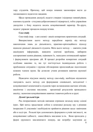 8
зору студентів. Причому, цей пошук повинен закономірно вести до
запланованого педагогом завдання.
Щодо проведення дискусії, педагог створює і підтримує певний рівень
взаємин студентів - стосункидоброзичливості і відвертості, тобто управління
дискусією з боку педагога носить комунікативний характер. По-друге,
педагог управляє процесом пошуку істини.
Case-study
Сase-study (пер. з англ.мови) - аналіз конкретних практичних ситуацій.
Використання цього методу передбачає перехід від методу
накопичення знань до діяльнісного, практико-орієнтаційного підходу
відносно реальної діяльності студента. Мета цього методу — навчити учнів
аналізувати інформацію, виявляти ключові проблеми, вибирати
альтернативні шляхи рішення, оцінювати їх, знаходити оптимальний варіант
і формулювати програми дій. В процесі розробки конкретних ситуацій
особливо важливо те, що тут пов’язується індивідуальна робота з
проблемною ситуацією і групове обговорення пропозицій,що підготовлені
кожним членом групи. Це дозволяє учням розвивати навички групової
роботи.
Підводячи підсумок аналізу методу case-study, необхідно відзначити
значущість цього методу для формування спеціальної, методичної і
комунікативної компетенції в студентів через встановлення наочних зв'язків;
аналітичне і системне мислення; презентації результатів проведеного
аналізу; засвоєння комунікативних навичок і навичок роботи в групі.
Ділові і рольові ігри
Ряд інтерактивних методів навчання отримали загальну назву «ділові
ігри». Цей метод представляє собою в комплексі рольову гру з різними
інтересами її учасників і необхідністю прийняття рішення щодо закінчення
або в ході гри. Рольові ігри допомагають формувати в учнів такі якості, як
комунікативні здібності, самостійність мислення та ін.. Вони проходять у
формі групового мисленнєвого пошуку, що потребує залучення до
 