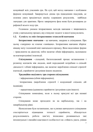 9
комунікації всіх учасників гри. По суті, цей метод навчання є особливою
формою комунікації. Завершується ділова гра підведенням підсумків, де
основна увага приділяється аналізу одержаних результатів, найбільш
значущих для практики. Проте завершуюча фаза може бути розширена до
рефлексії всього ходу гри.
Головною умовою інтерактивних методів навчання є ініціативність
учнів у навчальному процесі, яку стимулює педагог в якості консультанта.
1.2. Сутність та зміст інтерактивних технологій навчання
Інтерактивне навчання – це навчання, занурене в спілкування. При
цьому «занурене» не означає «заміщене». Інтерактивне навчання зберігає
кінцеву мету і основнийзміст навчального процесу. Воно видозмінює форми
– транслюючи на діалогові, тобто включає обмін інформацією, заснованою
на взаєморозумінні і взаємодії.
Спілкування – складний, багатоплановий процес встановлення і
розвитку контактів між людьми, який породжений потребами в спільній
діяльності і обміні інформацією, що включає вироблення спільної стратегії
взаємодії, сприйняття і розуміння іншою людиною.
Традиційно виділяють три сторони спілкування:
− інформативна (обмін інформацією);
−інтерактивна (вироблення стратегії і координації спільних дій
індивідів);
− перцептивна (адекватне сприйняття і розуміння один іншого).
Спілкування повноцінне, коли в ньому присутні всі три названі
сторони.
Спілкування може проходити як на вербальному, так і на
невербальному рівні.
Психологами було встановлено, що в умовах навчального спілкування
спостерігається підвищення точності сприйняття, збільшується
результативність роботи пам’яті, інтенсивно розвиваються такі
інтелектуальні і емоційні властивості особистості як: стійкість уваги, уміння
 