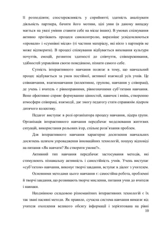 10
її розподіляти; спостережливість у сприйнятті; здатність аналізувати
діяльність партнера, бачити його мотиви, цілі уяви (в даному випадку
мається на увазі уміння ставити себе на місце інших). В умовах спілкування
активно протікають процеси самоконтролю, виразніше усвідомлюються
«провали» і «сумнівні місця» (ті частини матеріалу, які ніхто з партнерів не
може відтворити). В процесі спілкування відбувається виховання культури
почуттів, емоцій, розвиток здатності до співчуття, співпереживання,
здібностей управління своєю поведінкою, пізнати самого себе.
Сутність інтерактивного навчання полягає в тому, що навчальний
процес відбувається за умов постійної, активної взаємодії усіх учнів. Це
співнавчання, взаємонавчання (колективне, групове, навчання у співпраці),
де учень і вчитель є рівноправними, рівнозначними суб’єктами навчання.
Воно ефективно сприяє формуванню цінностей, навичок і вмінь, створенню
атмосфери співпраці, взаємодії, дає змогу педагогу стати справжнім лідером
дитячого колективу.
Педагог виступає в ролі організатора процесу навчання, лідера групи.
Організація інтерактивного навчання передбачає моделювання життєвих
ситуацій, використання рольових ігор, спільне розв’язання проблем.
Для інтерактивного навчання характерне досягнення навчальних
досягнень шляхом упровадження інноваційних технологій, пошуку відповіді
на питання «Як навчати? Як створити умови?».
Активний тип навчання передбачає застосування методів, які
стимулюють пізнавальну активність і самостійність учнів. Учень виступає
«суб’єктом» навчання, виконує творчі завдання, вступає в діалог з учителем.
Основними методами цього навчання є: самостійна робота, проблемні
й творчізавдання, що розвивають творче мислення, питання учня до вчителя
і навпаки.
Неодмінною складовою різноманітних інтерактивних технологій є їх
так звані пасивні методи. Як правило, сучасна система навчання вимагає від
учителя охоплення великого обсягу інформації і зорієнтована на рівні
 