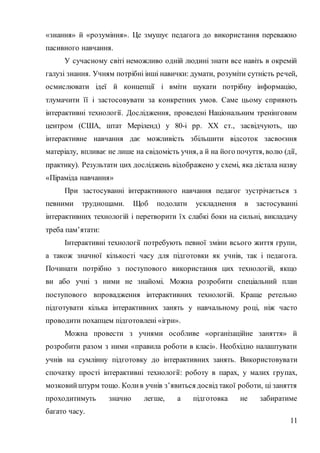 11
«знання» й «розуміння». Це змушує педагога до використання переважно
пасивного навчання.
У сучасному світі неможливо одній людині знати все навіть в окремій
галузі знання. Учням потрібні інші навички: думати, розуміти сутність речей,
осмислювати ідеї й концепції і вміти шукати потрібну інформацію,
тлумачити її і застосовувати за конкретних умов. Саме цьому сприяють
інтерактивні технології. Дослідження, проведені Національним тренінговим
центром (США, штат Меріленд) у 80-і рр. XX ст., засвідчують, що
інтерактивне навчання дає можливість збільшити відсоток засвоєння
матеріалу, впливає не лише на свідомість учня, а й на його почуття, волю (дії,
практику). Результати цих досліджень відображено у схемі, яка дістала назву
«Піраміда навчання»
При застосуванні інтерактивного навчання педагог зустрічається з
певними труднощами. Щоб подолати ускладнення в застосуванні
інтерактивних технологій і перетворити їх слабкі боки на сильні, викладачу
треба пам’ятати:
Інтерактивні технології потребують певної зміни всього життя групи,
а також значної кількості часу для підготовки як учнів, так і педагога.
Починати потрібно з поступового використання цих технологій, якщо
ви або учні з ними не знайомі. Можна розробити спеціальний план
поступового впровадження інтерактивних технологій. Краще ретельно
підготувати кілька інтерактивних занять у навчальному році, ніж часто
проводити похапцем підготовлені «ігри».
Можна провести з учнями особливе «організаційне заняття» й
розробити разом з ними «правила роботи в класі». Необхідно налаштувати
учнів на сумлінну підготовку до інтерактивних занять. Використовувати
спочатку прості інтерактивні технології: роботу в парах, у малих групах,
мозковийштурм тощо. Колив учнів з’явиться досвід такої роботи, ці заняття
проходитимуть значно легше, а підготовка не забиратиме
багато часу.
 