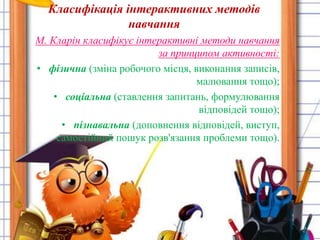 Класифікація інтерактивних методів 
навчання 
М. Кларін класифікує інтерактивні методи навчання 
за принципом активності: 
• фізична (зміна робочого місця, виконання записів, 
малювання тощо); 
• соціальна (ставлення запитань, формулювання 
відповідей тощо); 
• пізнавальна (доповнення відповідей, виступ, 
самостійний пошук розв'язання проблеми тощо). 
 