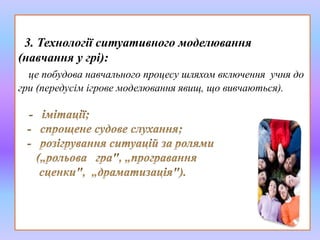 3. Технології ситуативного моделювання 
(навчання у грі): 
це побудова навчального процесу шляхом включення учня до 
гри (передусім ігрове моделювання явищ, що вивчаються). 
 