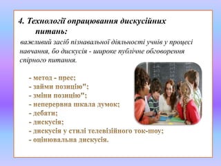4. Технології опрацювання дискусійних 
питань: 
важливий засіб пізнавальної діяльності учнів у процесі 
навчання, бо дискусія - широке публічне обговорення 
спірного питання. 
 