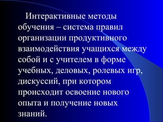 Интерактивные методы
обучения – система правил
организации продуктивного
взаимодействия учащихся между
собой и с учителем в форме
учебных, деловых, ролевых игр,
дискуссий, при котором
происходит освоение нового
опыта и получение новых
знаний.

 