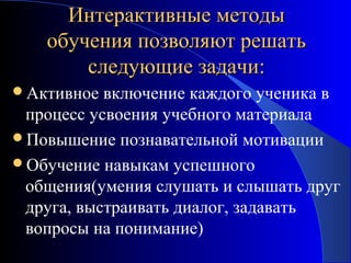 Интерактивные методы
обучения позволяют решать
следующие задачи:
Активное

включение каждого ученика в
процесс усвоения учебного материала
Повышение познавательной мотивации
Обучение навыкам успешного
общения(умения слушать и слышать друг
друга, выстраивать диалог, задавать
вопросы на понимание)

 