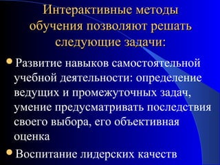 Интерактивные методы
обучения позволяют решать
следующие задачи:
Развитие

навыков самостоятельной
учебной деятельности: определение
ведущих и промежуточных задач,
умение предусматривать последствия
своего выбора, его объективная
оценка
Воспитание лидерских качеств

 
