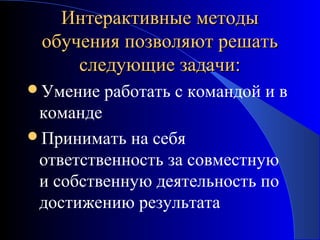 Интерактивные методы
обучения позволяют решать
следующие задачи:
Умение

работать с командой и в

команде
Принимать на себя
ответственность за совместную
и собственную деятельность по
достижению результата

 
