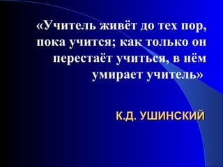«Учитель живёт до тех пор,
пока учится; как только он
перестаёт учиться, в нём
умирает учитель»
К.Д. УШИНСКИЙ

 