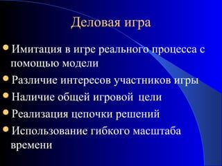 Деловая игра
Имитация

в игре реального процесса с
помощью модели
Различие интересов участников игры
Наличие общей игровой цели
Реализация цепочки решений
Использование гибкого масштаба
времени

 