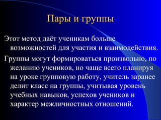 Пары и группы
Этот метод даёт ученикам больше
возможностей для участия и взаимодействия.
Группы могут формироваться произвольно, по
желанию учеников, но чаще всего планируя
на уроке групповую работу, учитель заранее
делит класс на группы, учитывая уровень
учебных навыков, успехов учеников и
характер межличностных отношений.

 