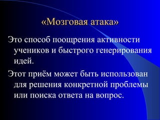«Мозговая атака»
Это способ поощрения активности
учеников и быстрого генерирования
идей.
Этот приём может быть использован
для решения конкретной проблемы
или поиска ответа на вопрос.

 