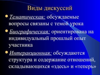 Виды дискуссий
Тематическая:

обсуждаемые
вопросы связаны с темой урока
Биографическая: ориентирована на
индивидуальный прошлый опыт
участника
Интеракционная: обсуждаются
структура и содержание отношений,
складывающихся «здесь» и «теперь»

 