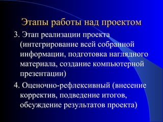 Этапы работы над проектом
3. Этап реализации проекта
(интегрирование всей собранной
информации, подготовка наглядного
материала, создание компьютерной
презентации)
4. Оценочно-рефлексивный (внесение
корректив, подведение итогов,
обсуждение результатов проекта)

 