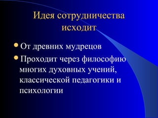 Идея сотрудничества
исходит
От

древних мудрецов
Проходит через философию
многих духовных учений,
классической педагогики и
психологии

 