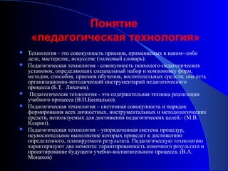 Понятие
«педагогическая технология»








Технология - это совокупность приемов, применяемых в каком--либо
деле, мастерстве, искусстве (толковый словарь).
Педагогическая технология - совокупность психолого-педагогических
установок, определяющих специальный набор и компоновку форм,
методов, способов, приемов обучения, воспитательных средств; она есть
организационно-методический инструментарий педагогического
процесса (Б.Т. Лихачев).
Педагогическая технология - это содержательная техника реализации
учебного процесса (В.П.Беспалько).
Педагогическая технология – системная совокупность и порядок
формирования всех личностных, инструментальных и методологических
средств, используемых для достижения педагогических целей.- (М.В.
Кларин).
Педагогическая технология – упорядоченная система процедур,
неукоснительное выполнение которых приведет к достижению
определенного, планируемого результата. Педагогическую технологию
характеризуют два момента: гарантированность конечного результата и
проектирование будущего учебно-воспитательного процесса. (В.А.
Монахов)

 