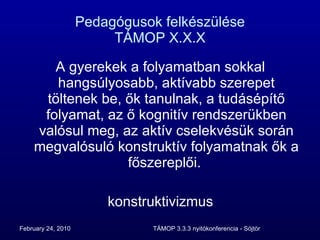 Pedagógusok felkészülése TÁMOP X.X.X A gyerekek a folyamatban sokkal hangsúlyosabb, aktívabb szerepet töltenek be, ők tanulnak, a tudásépítő folyamat, az ő kognitív rendszerükben valósul meg, az aktív cselekvésük során megvalósuló konstruktív folyamatnak ők a főszereplői.  konstruktivizmus 