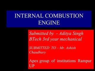 INTERNAL COMBUSTION
ENGINE
Submitted by - Aditya Singh
BTech 3rd year mechanical
SUBMITTED TO – Mr. Ashish
Chaudhary
Apex group of institutions Rampur
UP
 