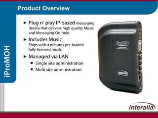 Product Overview Plug n’ play IP based   messaging device that delivers high quality Music and Messaging On-hold Includes Music Ships with 4 minutes pre-loaded fully licensed music Managed via LAN  Single site administration Multi site administration 