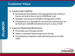 Customer Value Avoids Legal Liabilities Re-broadcast (from Radio or CD) copyrighted songs without a license can lead to fines of up to $20,000 per song Damages may be up to $100,000 if infringement is wilful Infringement on a copyright for commercial or private gain can be fined up to $25,000 and jail time of up to a year, or both Improves Marketing Effectiveness Personalize your message content Deliver a consistent brand image across all sites Avoid playing competitors radio advertisements to on-hold callers 