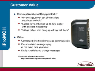 Customer Value Reduces Number of Dropped Calls* “ On-average, seven out of ten callers  are placed on-hold” “ Callers stay on the line up to 25% longer  with on-hold messaging ” “ 34% of callers who hang up will not call back” Other Centralized (multi-site) message administration Pre-scheduled messages play at the exact time you want Easily schedule and change messages * Source: On Hold Music Association  http://www.ohma.org/html/surveyresults.html) 
